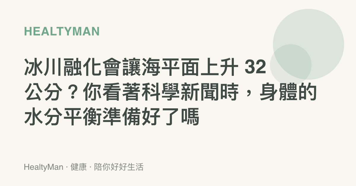 冰川融化會讓海平面上升 32 公分？你看著科學新聞時，身體的水分平衡準備好了嗎