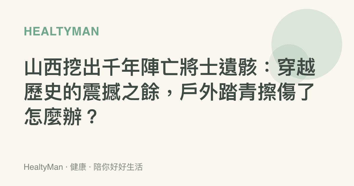 山西挖出千年陣亡將士遺骸：穿越歷史的震撼之餘，戶外踏青擦傷了怎麼辦？