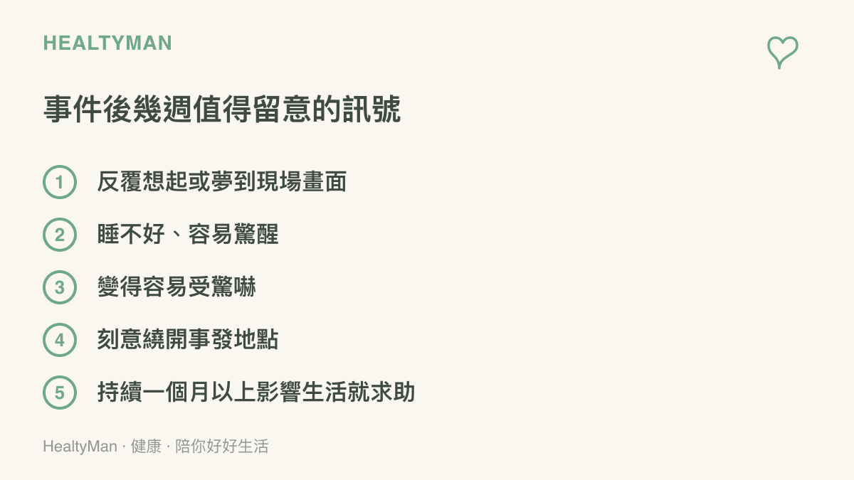 列出經歷危險事件後數週內常見的壓力訊號：反覆想起或夢到現場、睡不好容易驚醒、變得容易受驚嚇、刻意繞開事發地點，以及症狀持續超過一個月影響生活時應主動求助。