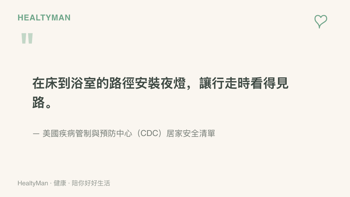 美國疾病管制與預防中心在居家安全清單中建議，於牀鋪到浴室的路徑裝設夜燈，讓夜間行走時看得見路面，並清除雜物與固定地毯