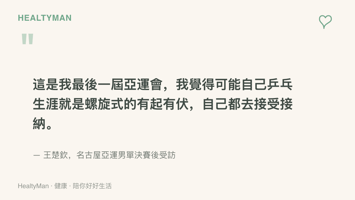 王楚欽在名古屋亞運男單決賽後受訪表示這是他最後一屆亞運會，並形容自己的桌球生涯是螺旋式的有起有伏，自己都去接受接納